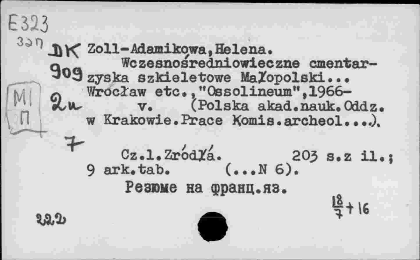 ﻿Е 323
3і,1ЛК Zoll-Adamikowa, Helena.
q Wczesnosredniowieczne cmentar-'ЭОЭ zyska szkieletowe MaZopolski...
л Wroclaw etc.,’’Ossolineum”, 1966-•Cvu V. (Polska akad.nauk. Oddz w Krakowie. Peace Komis. archeol
Cz.l.ZrodZa.	205 s.z il
9 ark.tab. (...N 6).
Резюме на франц.яз.
да
16